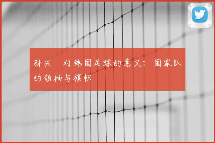 孙兴慜对韩国足球的意义：国家队的领袖与旗帜