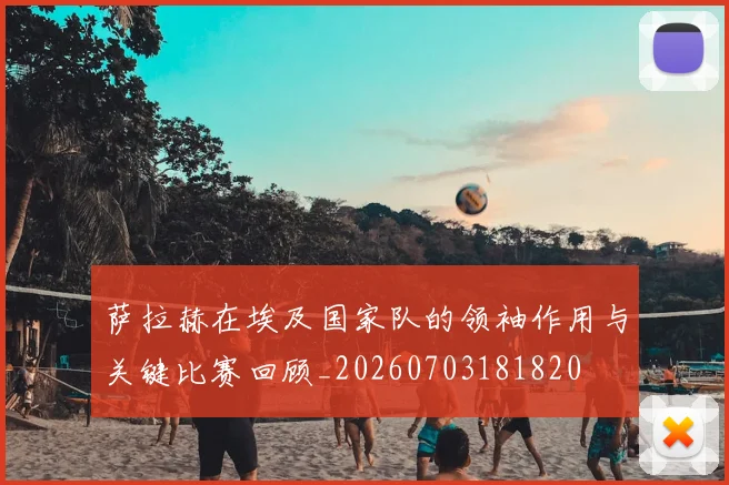 萨拉赫在埃及国家队的领袖作用与关键比赛回顾_20260703181820