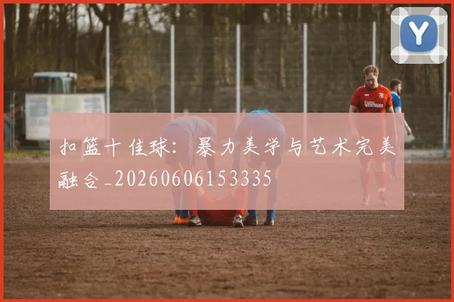 扣篮十佳球：暴力美学与艺术完美融合_20260606153335