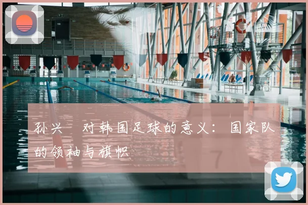 孙兴慜对韩国足球的意义：国家队的领袖与旗帜