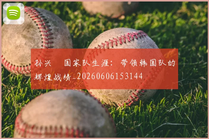 孙兴慜国家队生涯：带领韩国队的辉煌战绩_20260606153144
