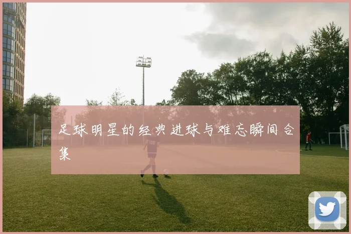 足球明星的经典进球与难忘瞬间合集