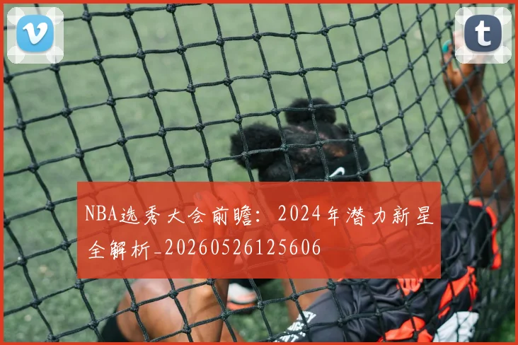 NBA选秀大会前瞻:2024年潜力新星全解析_20260526125606