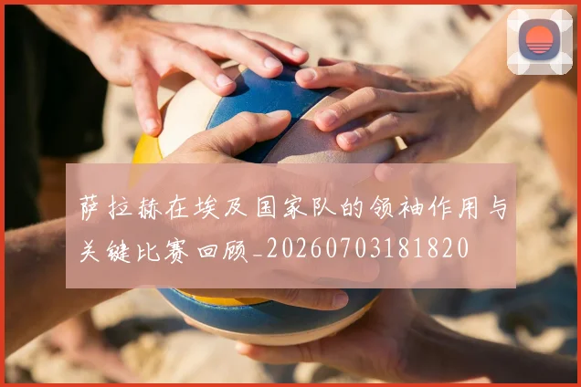 萨拉赫在埃及国家队的领袖作用与关键比赛回顾_20260703181820